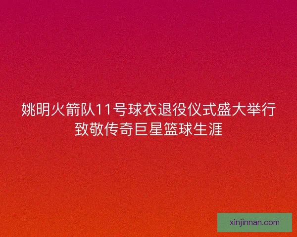 姚明火箭队11号球衣退役仪式盛大举行致敬传奇巨星篮球生涯